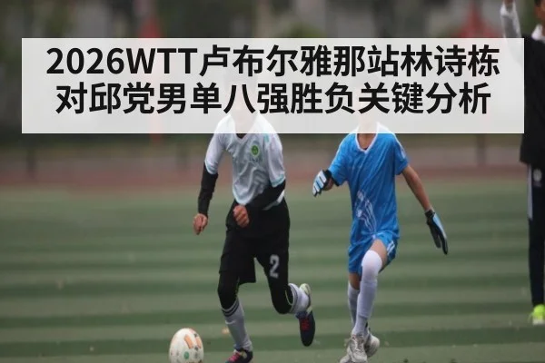 2026WTT卢布尔雅那站林诗栋对邱党男单八强胜负关键分析