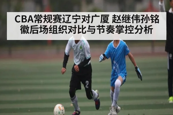 CBA常规赛辽宁对广厦 赵继伟孙铭徽后场组织对比与节奏掌控分析